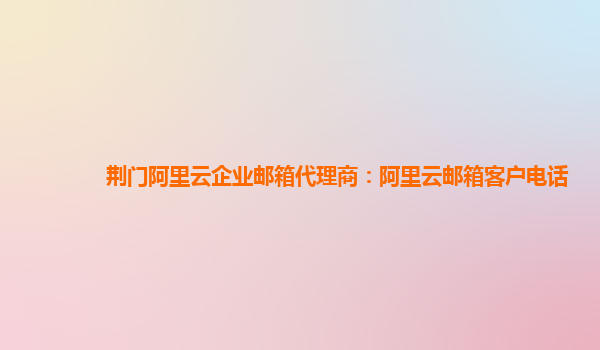 荊門阿里云企業郵箱代理商：阿里云郵箱客戶電話