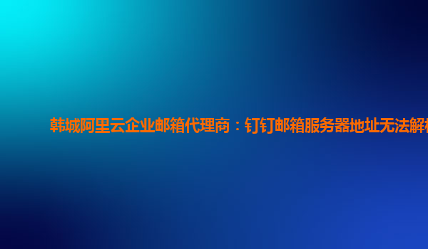 韓城阿里云企業(yè)郵箱代理商：釘釘郵箱服務(wù)器地址無法解析