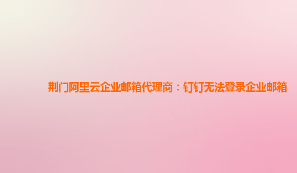 荊門阿里云企業郵箱代理商：釘釘無法登錄企業郵箱