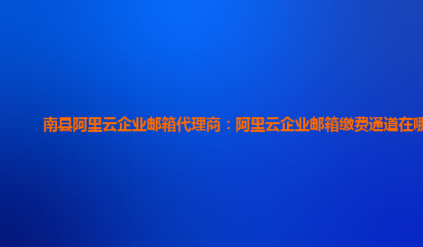 南縣阿里云企業郵箱代理商：阿里云企業郵箱繳費通道在哪找