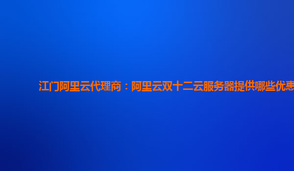 江門阿里云代理商：阿里云雙十二云服務(wù)器提供哪些優(yōu)惠