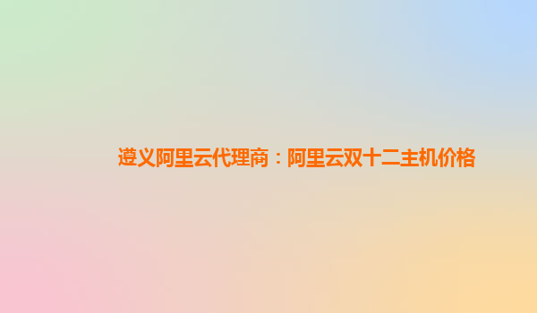 遵義阿里云代理商：阿里云雙十二主機價格