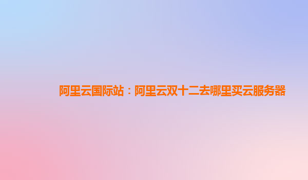 阿里云國際站：阿里云雙十二去哪里買云服務器
