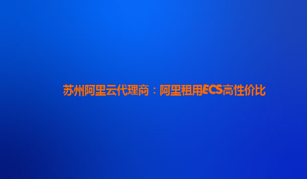 蘇州阿里云代理商：阿里租用ECS高性價比