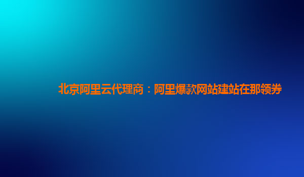 北京阿里云代理商：阿里爆款網(wǎng)站建站在那領(lǐng)券
