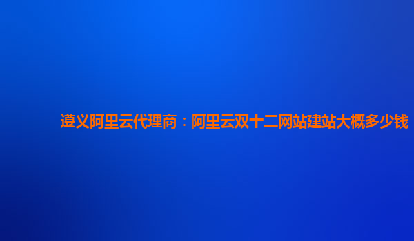 遵義阿里云代理商：阿里云雙十二網站建站大概多少錢