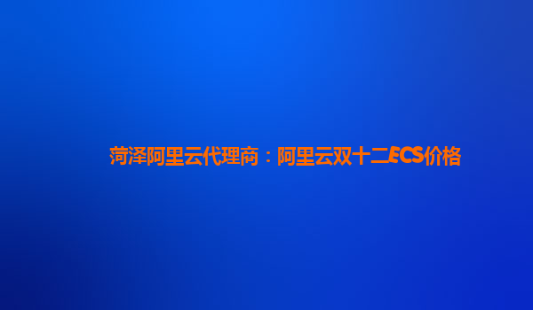菏澤阿里云代理商：阿里云雙十二ECS價(jià)格