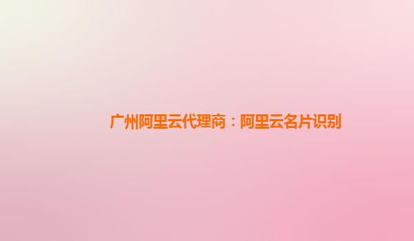 廣州阿里云代理商：阿里云名片識別