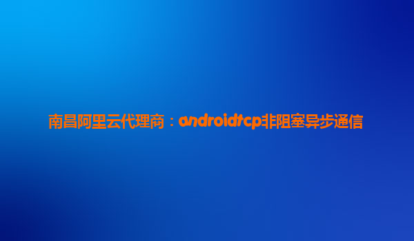 南昌阿里云代理商:androidtcp非阻塞異步通信