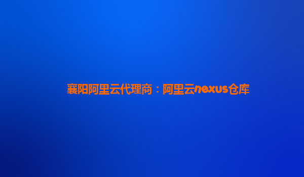 襄陽阿里云代理商：阿里云nexus倉庫