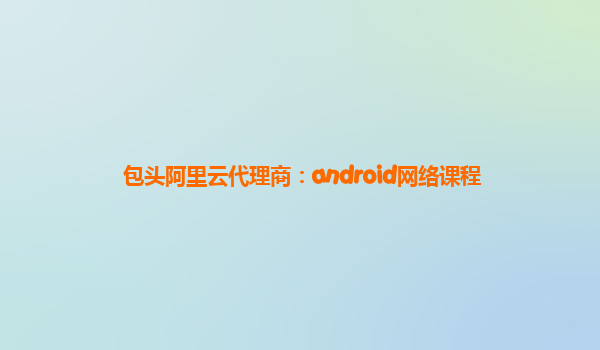 包頭阿里云代理商：android網(wǎng)絡(luò)課程