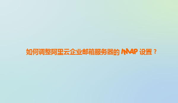 如何調整阿里云企業郵箱服務器的 IMAP 設置？
