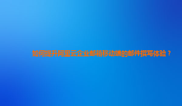 如何提升阿里云企業(yè)郵箱移動(dòng)端的郵件撰寫體驗(yàn)?