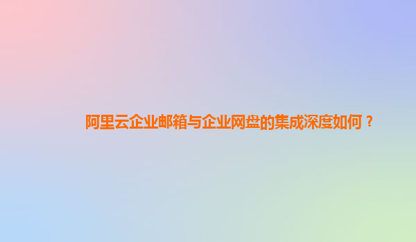 阿里云企業郵箱與企業網盤的集成深度如何？