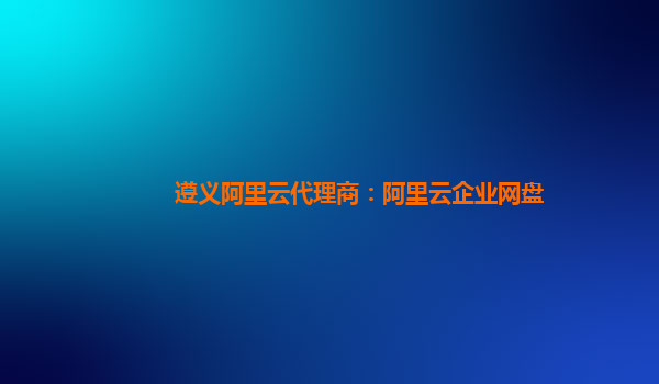 遵義阿里云代理商：阿里云企業網盤