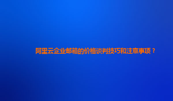 阿里云企業郵箱的價格談判技巧和注意事項？