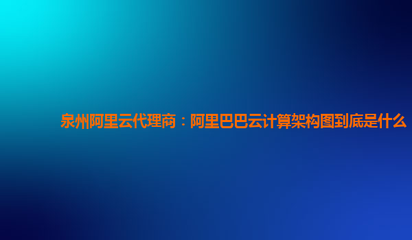 泉州阿里云代理商：阿里巴巴云計算架構圖到底是什么