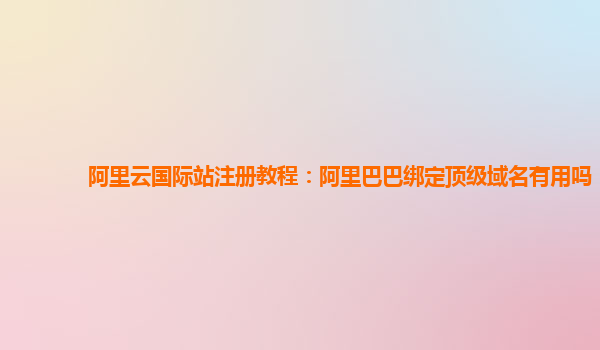阿里云國際站注冊教程：阿里巴巴綁定頂級域名有用嗎