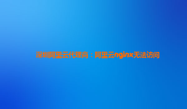 深圳阿里云代理商:阿里云nginx無法訪問