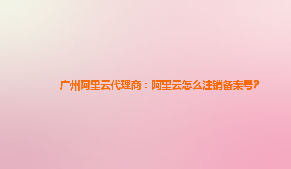 廣州阿里云代理商：阿里云怎么注銷備案號?