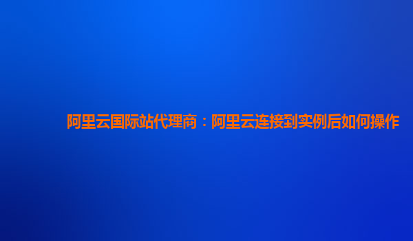 阿里云國際站代理商:阿里云連接到實例后如何操作