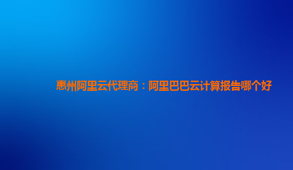 惠州阿里云代理商：阿里巴巴云計算報告哪個好