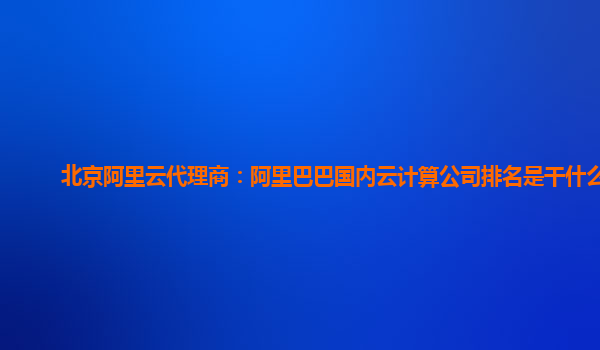 北京阿里云代理商：阿里巴巴國(guó)內(nèi)云計(jì)算公司排名是干什么的
