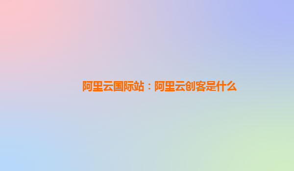阿里云國際站：阿里云創(chuàng)客是什么