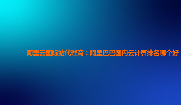 阿里云國(guó)際站代理商：阿里巴巴國(guó)內(nèi)云計(jì)算排名哪個(gè)好