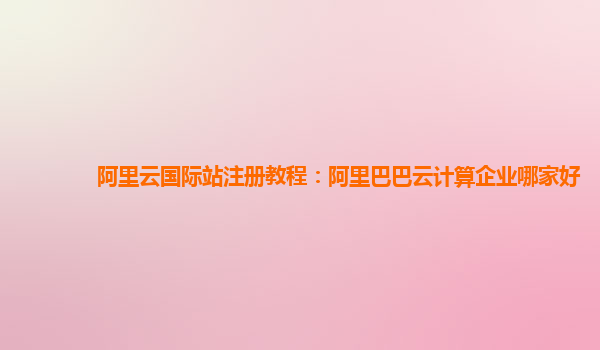 阿里云國際站注冊教程：阿里巴巴云計(jì)算企業(yè)哪家好