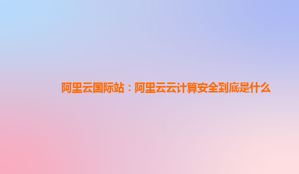 阿里云國際站：阿里云云計算安全到底是什么
