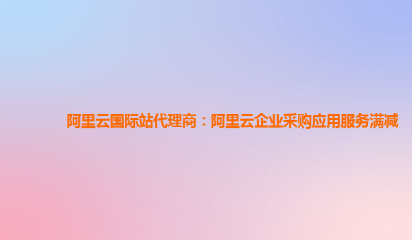 阿里云國際站代理商：阿里云企業采購應用服務滿減