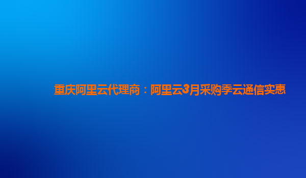 重慶阿里云代理商:阿里云3月采購季云通信實惠