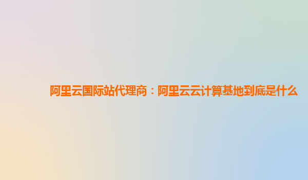 阿里云國際站代理商：阿里云云計算基地到底是什么