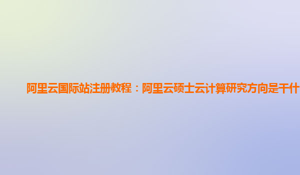 阿里云國際站注冊教程：阿里云碩士云計算研究方向是干什么的