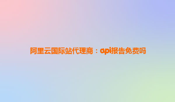 阿里云國際站代理商：api報告免費嗎