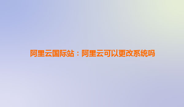 阿里云國際站：阿里云可以更改系統嗎