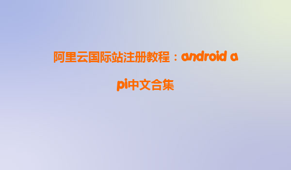 阿里云國際站注冊教程：android api中文合集