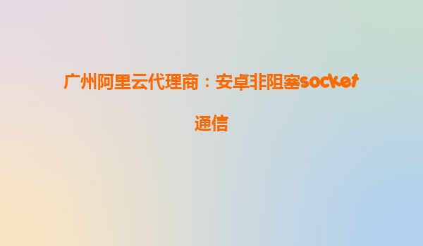 廣州阿里云代理商:安卓非阻塞socket通信