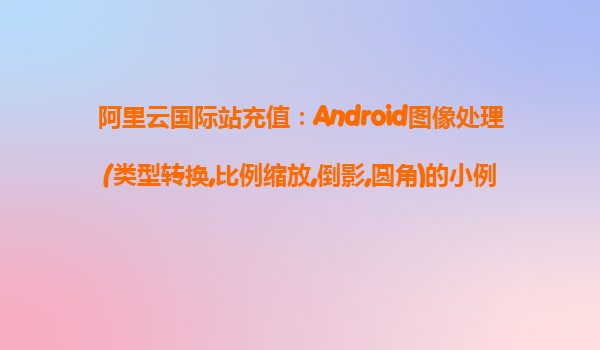 阿里云國際站充值：Android圖像處理(類型轉換,比例縮放,倒影,圓角)的小例子