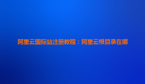 阿里云國際站注冊教程：阿里云根目錄在哪