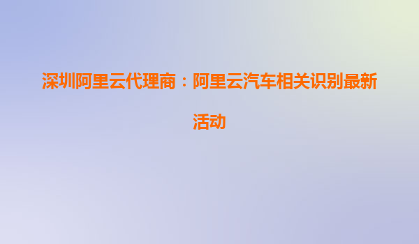 深圳阿里云代理商：阿里云汽車相關(guān)識(shí)別最新活動(dòng)