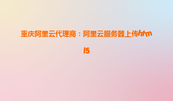 重慶阿里云代理商：阿里云服務器上傳html5