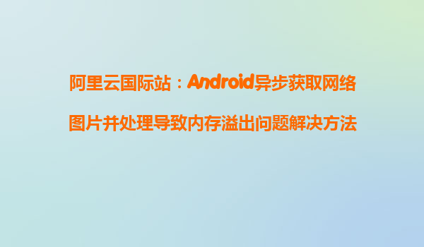 阿里云國際站：Android異步獲取網(wǎng)絡圖片并處理導致內(nèi)存溢出問題解決方法