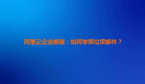 阿里云企業郵箱：如何舉報垃圾郵件？
