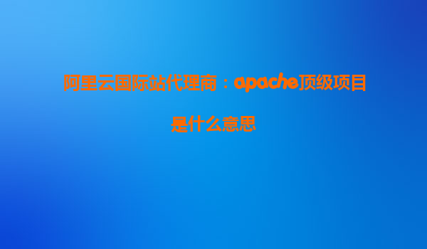 阿里云國際站代理商：apache頂級項目是什么意思