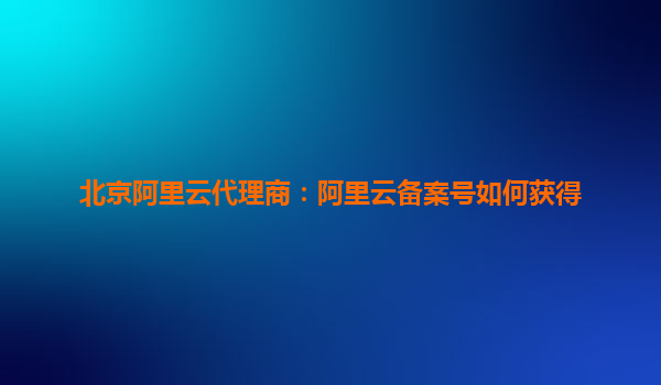 北京阿里云代理商：阿里云備案號如何獲得