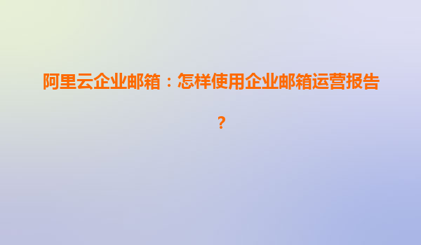 阿里云企業郵箱：怎樣使用企業郵箱運營報告？