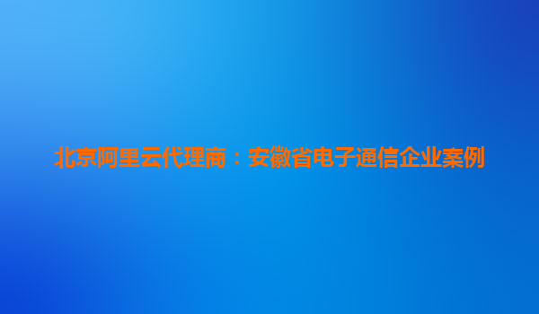北京阿里云代理商：安徽省電子通信企業(yè)案例