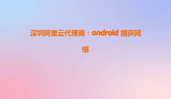 深圳阿里云代理商:android 捕獲網(wǎng)絡(luò)